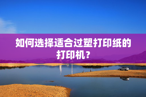 如何选择适合过塑打印纸的打印机？