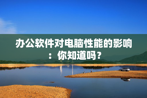 办公软件对电脑性能的影响：你知道吗？