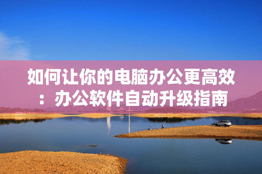 如何让你的电脑办公更高效：办公软件自动升级指南