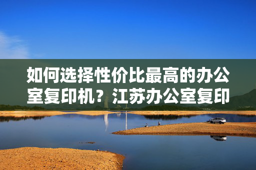 如何选择性价比最高的办公室复印机？江苏办公室复印机性价比分析