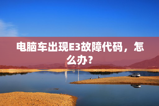 电脑车出现E3故障代码，怎么办？