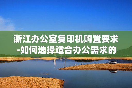 浙江办公室复印机购置要求-如何选择适合办公需求的复印机