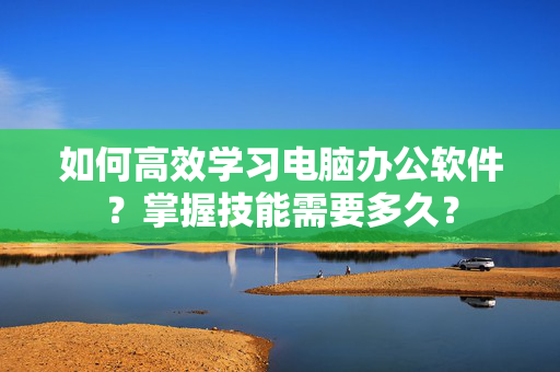 如何高效学习电脑办公软件？掌握技能需要多久？