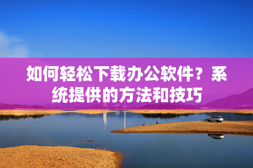 如何轻松下载办公软件？系统提供的方法和技巧