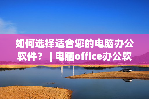 如何选择适合您的电脑办公软件？ | 电脑office办公软件推荐