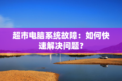 超市电脑系统故障：如何快速解决问题？