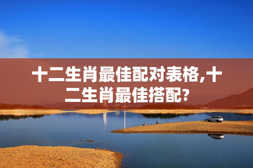 十二生肖最佳配对表格,十二生肖最佳搭配?