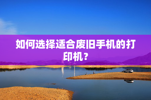 如何选择适合废旧手机的打印机？