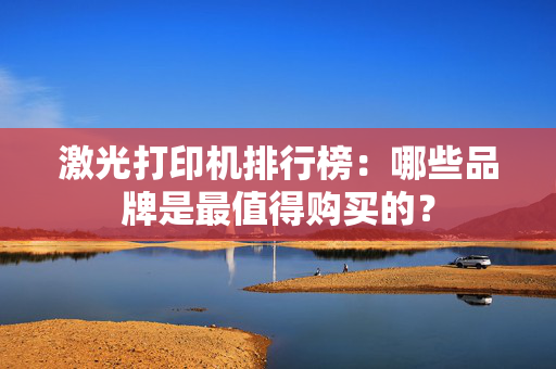 激光打印机排行榜：哪些品牌是最值得购买的？