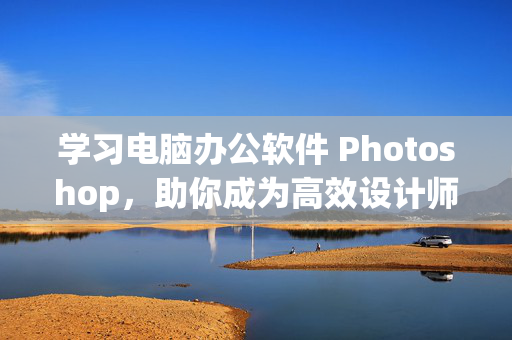 学习电脑办公软件 Photoshop，助你成为高效设计师