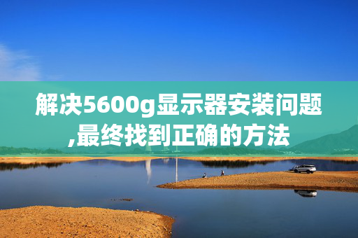 解决5600g显示器安装问题,最终找到正确的方法