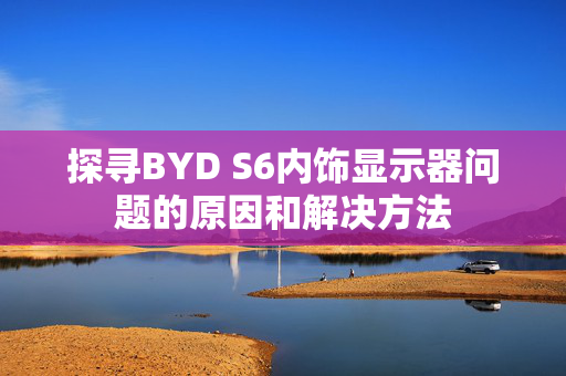 探寻BYD S6内饰显示器问题的原因和解决方法