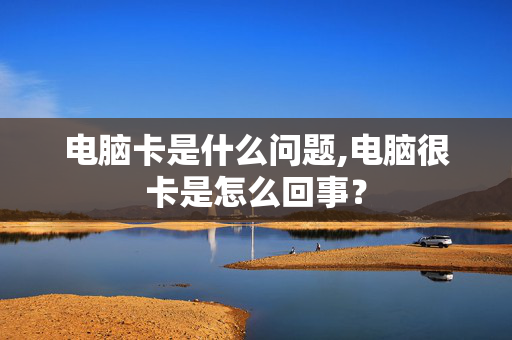 电脑卡是什么问题,电脑很卡是怎么回事？