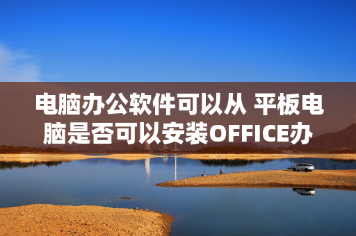 电脑办公软件可以从 平板电脑是否可以安装OFFICE办公软件？