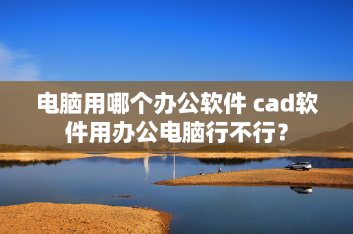 电脑用哪个办公软件 cad软件用办公电脑行不行？