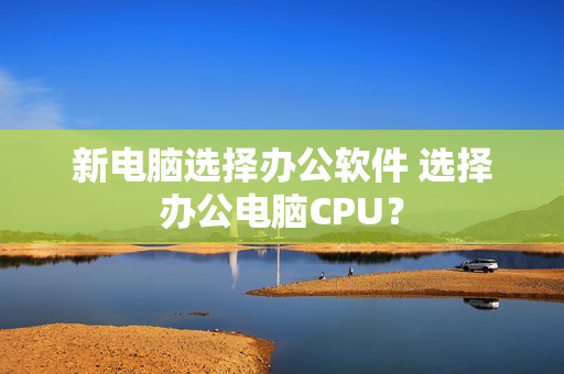 新电脑选择办公软件 选择办公电脑CPU？