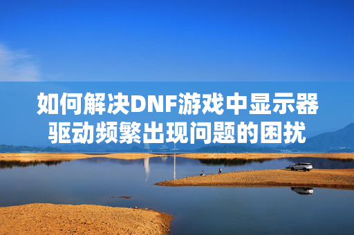 如何解决DNF游戏中显示器驱动频繁出现问题的困扰