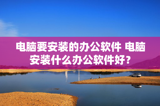 电脑要安装的办公软件 电脑安装什么办公软件好？