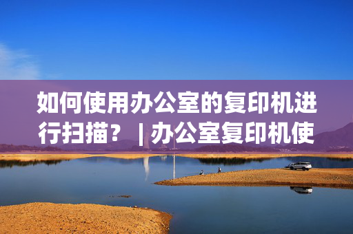 如何使用办公室的复印机进行扫描？ | 办公室复印机使用技巧