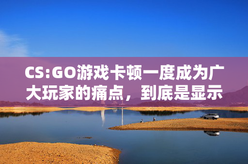 CS:GO游戏卡顿一度成为广大玩家的痛点，到底是显示器问题还是其他原因？