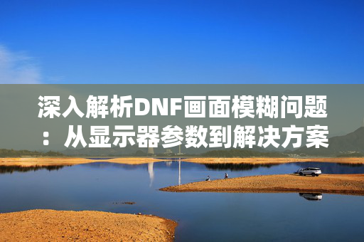 深入解析DNF画面模糊问题：从显示器参数到解决方案