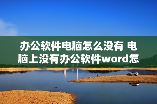 办公软件电脑怎么没有 电脑上没有办公软件word怎么下载？