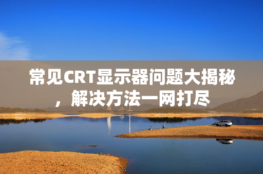 常见CRT显示器问题大揭秘，解决方法一网打尽