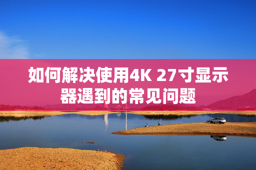 如何解决使用4K 27寸显示器遇到的常见问题