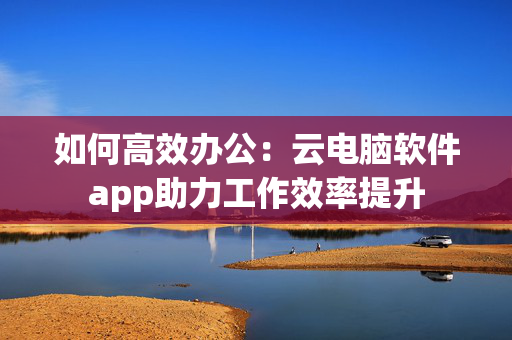 如何高效办公：云电脑软件app助力工作效率提升