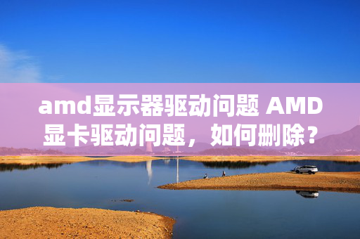 amd显示器驱动问题 AMD显卡驱动问题，如何删除？