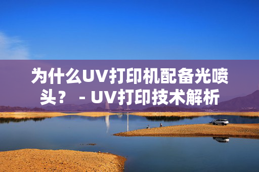 为什么UV打印机配备光喷头？ - UV打印技术解析