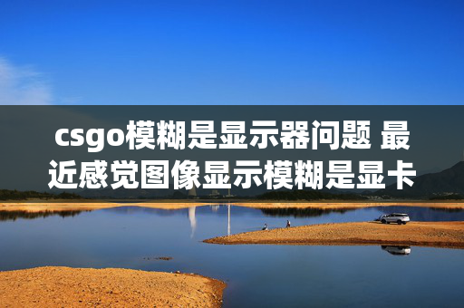 csgo模糊是显示器问题 最近感觉图像显示模糊是显卡问题还是显示器问题？