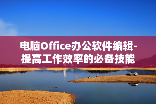 电脑Office办公软件编辑-提高工作效率的必备技能