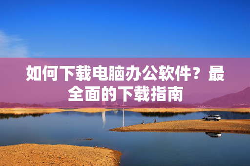 如何下载电脑办公软件？最全面的下载指南