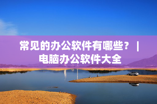 常见的办公软件有哪些？ | 电脑办公软件大全