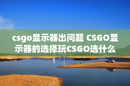 csgo显示器出问题 CSGO显示器的选择玩CSGO选什么显示器好？