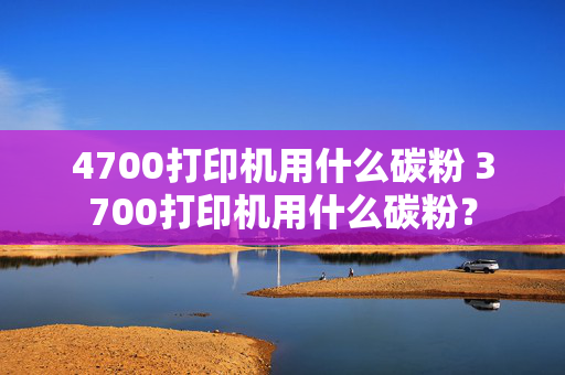 4700打印机用什么碳粉 3700打印机用什么碳粉？