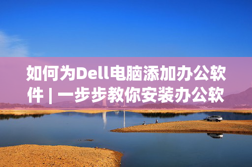 如何为Dell电脑添加办公软件 | 一步步教你安装办公软件的方法