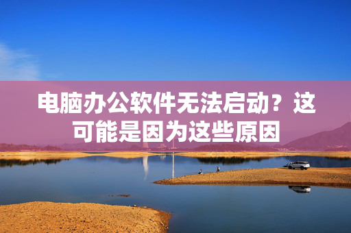 电脑办公软件无法启动？这可能是因为这些原因