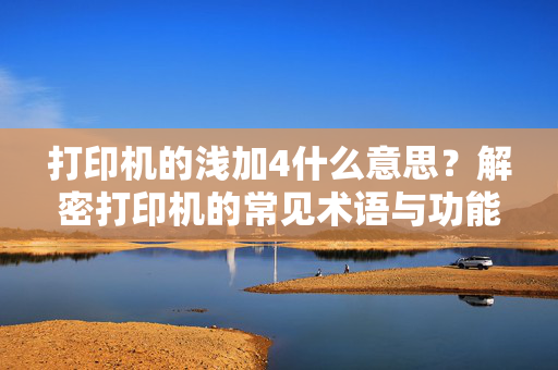 打印机的浅加4什么意思？解密打印机的常见术语与功能