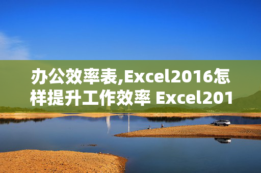 办公效率表,Excel2016怎样提升工作效率 Excel2016提升工作效率的技巧