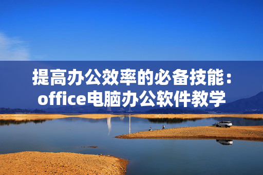 提高办公效率的必备技能：office电脑办公软件教学