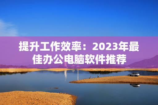 提升工作效率：2023年最佳办公电脑软件推荐