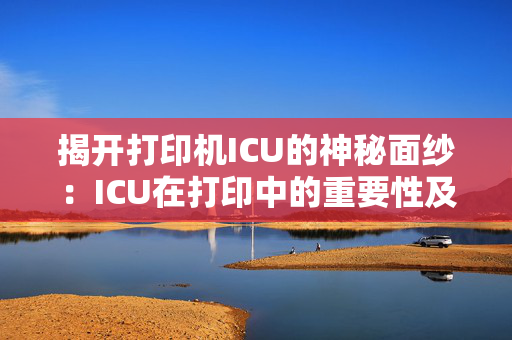 揭开打印机ICU的神秘面纱：ICU在打印中的重要性及其功能解析