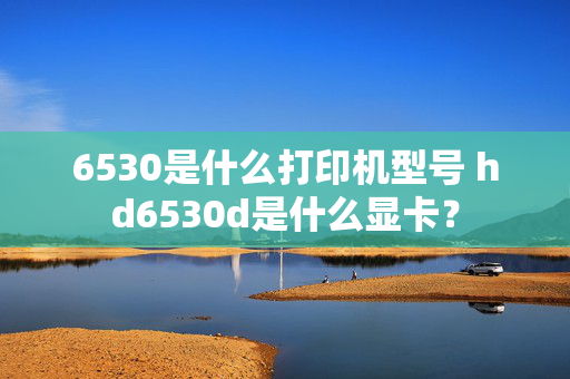 6530是什么打印机型号 hd6530d是什么显卡？