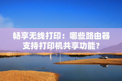 畅享无线打印：哪些路由器支持打印机共享功能？