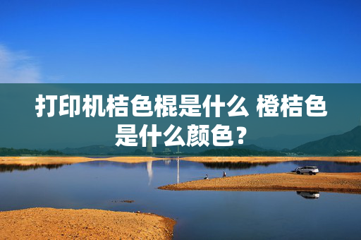 打印机桔色棍是什么 橙桔色是什么颜色？