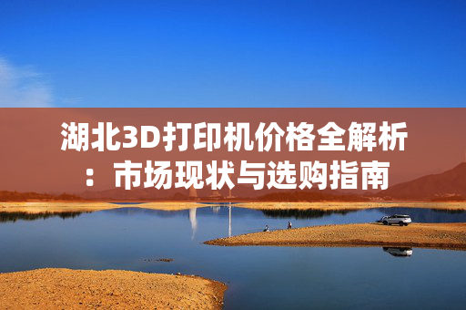 湖北3D打印机价格全解析：市场现状与选购指南