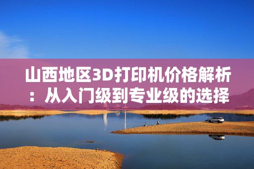 山西地区3D打印机价格解析：从入门级到专业级的选择