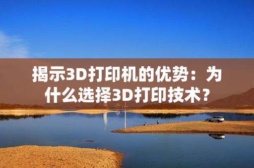 揭示3D打印机的优势：为什么选择3D打印技术？